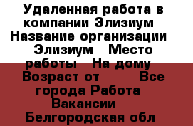 Удаленная работа в компании Элизиум › Название организации ­ Элизиум › Место работы ­ На дому › Возраст от ­ 16 - Все города Работа » Вакансии   . Белгородская обл.